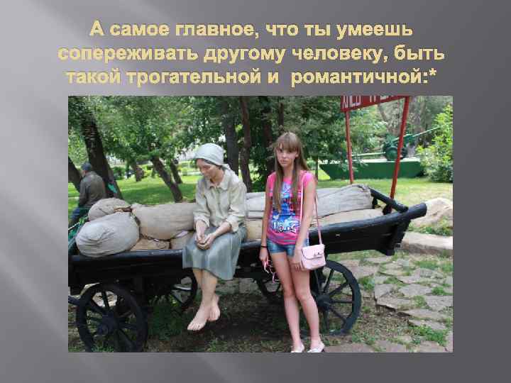 А самое главное, что ты умеешь сопереживать другому человеку, быть такой трогательной и романтичной: