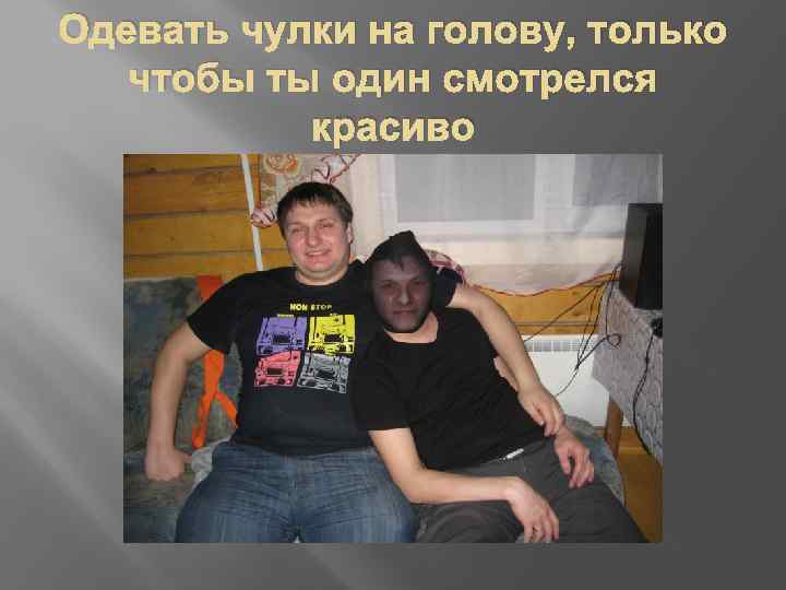 Одевать чулки на голову, только чтобы ты один смотрелся красиво 