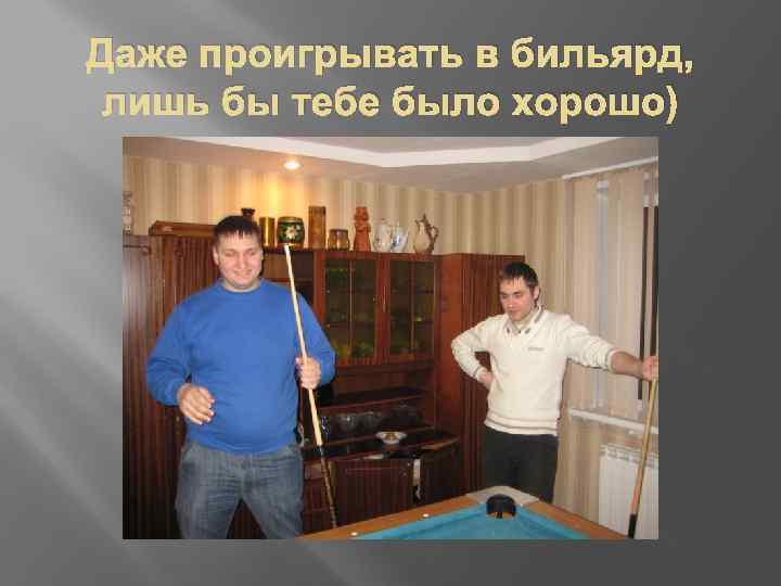 Даже проигрывать в бильярд, лишь бы тебе было хорошо) 