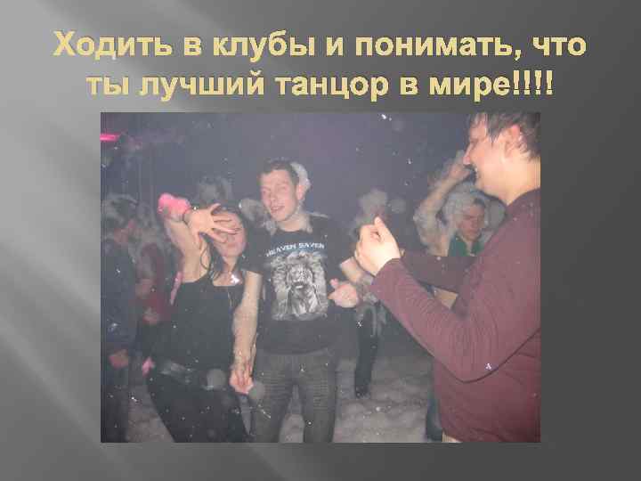 Ходить в клубы и понимать, что ты лучший танцор в мире!!!! 