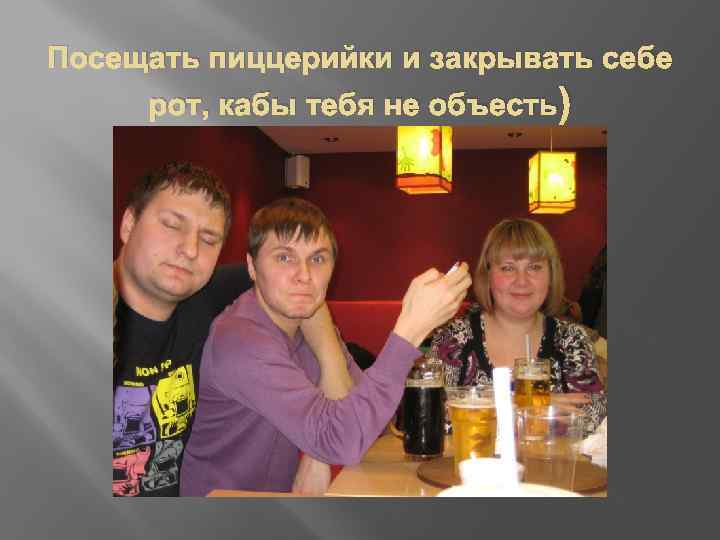 Посещать пиццерийки и закрывать себе рот, кабы тебя не объесть) 