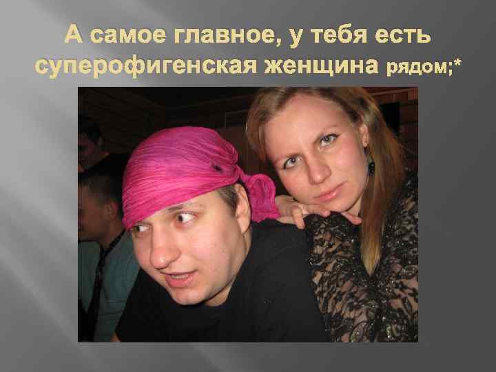 А самое главное, у тебя есть суперофигенская женщина рядом; * 