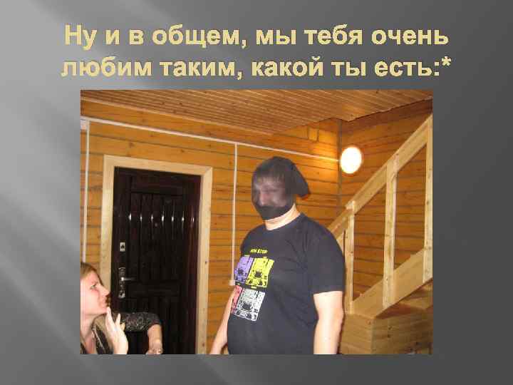 Ну и в общем, мы тебя очень любим таким, какой ты есть: * 