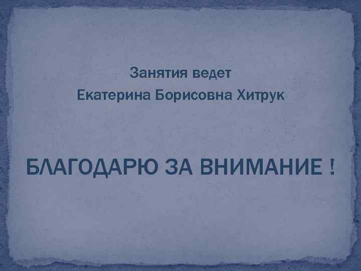 Занятия ведет Екатерина Борисовна Хитрук БЛАГОДАРЮ ЗА ВНИМАНИЕ ! 