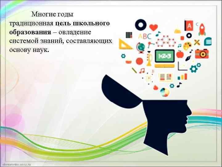 Многие годы традиционная цель школьного образования – овладение системой знаний, составляющих основу наук. 