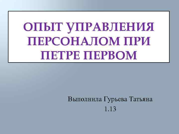 ОПЫТ УПРАВЛЕНИЯ ПЕРСОНАЛОМ ПРИ ПЕТРЕ ПЕРВОМ Выполнила Гурьева Татьяна 1. 13 