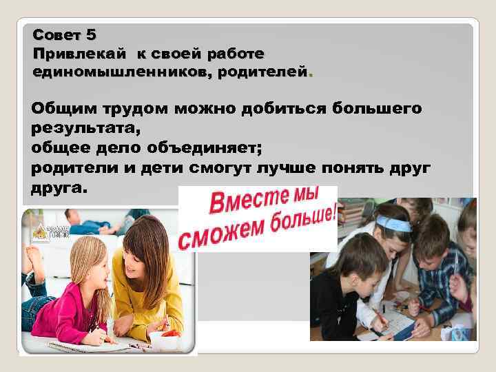 Совет 5 Привлекай к своей работе единомышленников, родителей. Общим трудом можно добиться большего результата,