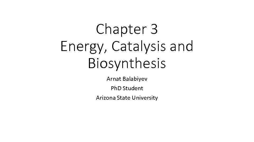 Chapter 3 Energy, Catalysis and Biosynthesis Arnat Balabiyev Ph. D Student Arizona State University