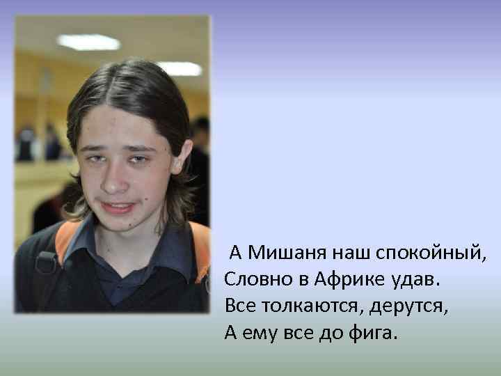 А Мишаня наш спокойный, Словно в Африке удав. Все толкаются, дерутся, А ему все