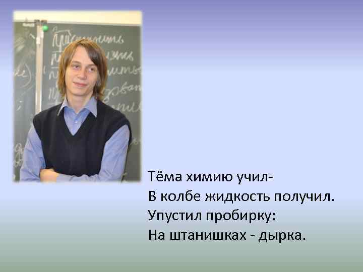 Тёма химию учил. В колбе жидкость получил. Упустил пробирку: На штанишках - дырка. 
