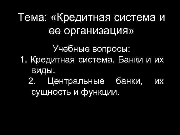 Тема: «Кредитная система и ее организация» Учебные вопросы: 1. Кредитная система. Банки и их