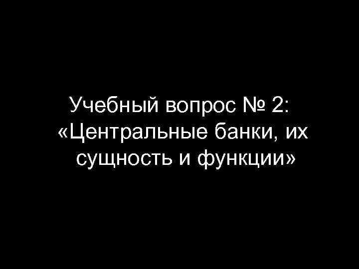 Учебный вопрос № 2: «Центральные банки, их сущность и функции» 