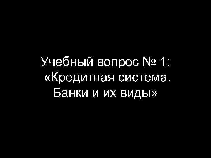 Учебный вопрос № 1: «Кредитная система. Банки и их виды» 