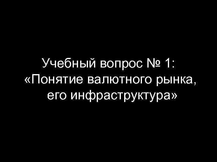 Учебный вопрос № 1: «Понятие валютного рынка, его инфраструктура» 