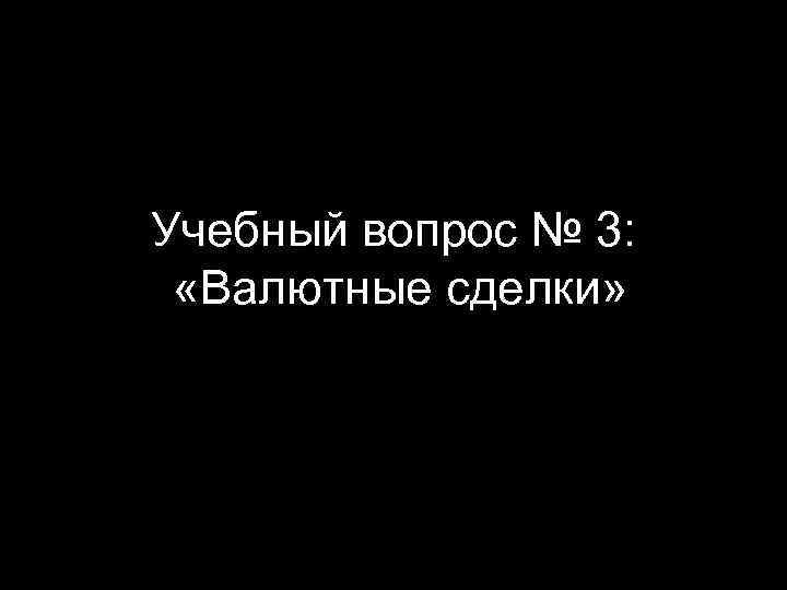 Учебный вопрос № 3: «Валютные сделки» 