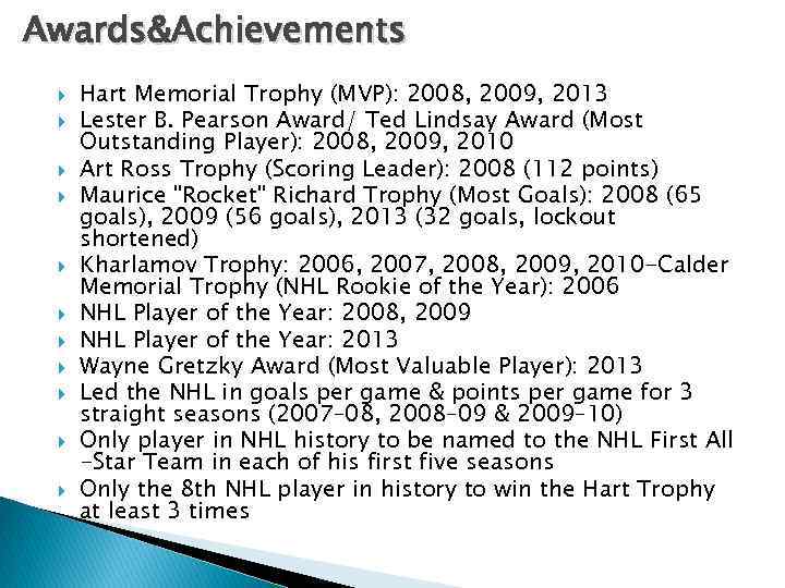 Awards&Achievements Hart Memorial Trophy (MVP): 2008, 2009, 2013 Lester B. Pearson Award/ Ted Lindsay