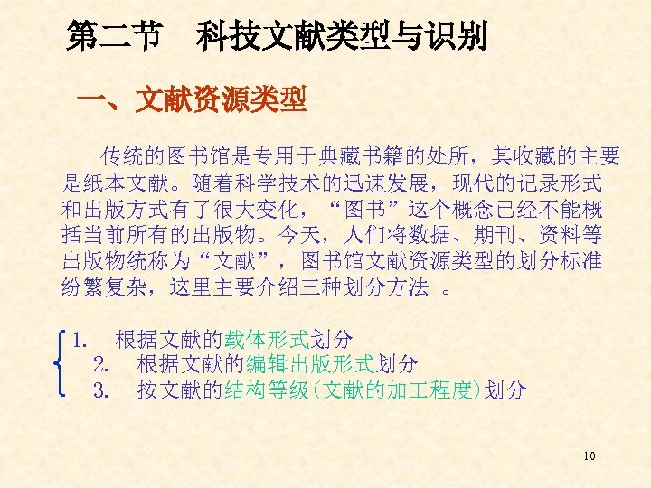第二节 科技文献类型与识别 一、文献资源类型 传统的图书馆是专用于典藏书籍的处所，其收藏的主要 是纸本文献。随着科学技术的迅速发展，现代的记录形式 和出版方式有了很大变化，“图书”这个概念已经不能概 括当前所有的出版物。今天，人们将数据、期刊、资料等 出版物统称为“文献”，图书馆文献资源类型的划分标准 纷繁复杂，这里主要介绍三种划分方法 。 1. 根据文献的载体形式划分 2. 根据文献的编辑出版形式划分