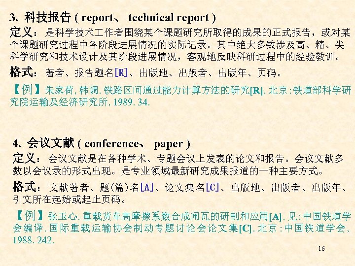 3. 科技报告 ( report、 technical report ) 定义：是科学技术 作者围绕某个课题研究所取得的成果的正式报告，或对某 个课题研究过程中各阶段进展情况的实际记录。其中绝大多数涉及高、精、尖 科学研究和技术设计及其阶段进展情况，客观地反映科研过程中的经验教训。 格式：著者、报告题名[R]、出版地、出版者、出版年、页码。 【例】朱家荷, 韩调.