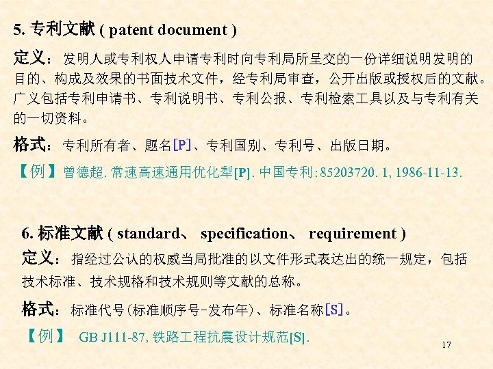 5. 专利文献 ( patent document ) 定义：发明人或专利权人申请专利时向专利局所呈交的一份详细说明发明的 目的、构成及效果的书面技术文件，经专利局审查，公开出版或授权后的文献。 广义包括专利申请书、专利说明书、专利公报、专利检索 具以及与专利有关 的一切资料。 格式：专利所有者、题名[P]、专利国别、专利号、出版日期。 【例】曾德超. 常速高速通用优化犁[P].