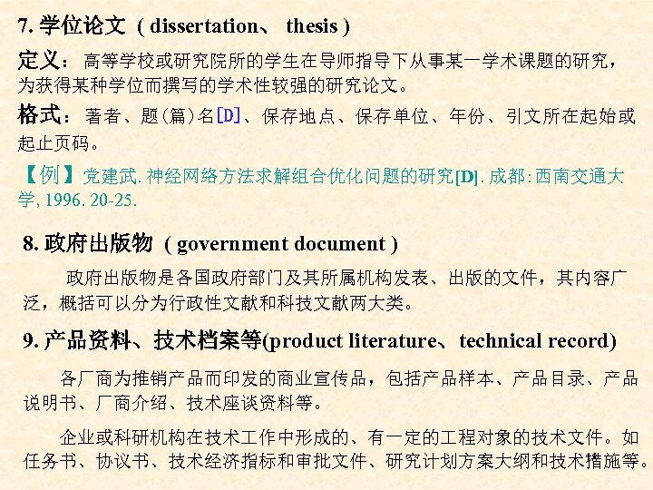 7. 学位论文 ( dissertation、 thesis ) 定义：高等学校或研究院所的学生在导师指导下从事某一学术课题的研究， 为获得某种学位而撰写的学术性较强的研究论文。 格式：著者、题(篇)名[D]、保存地点、保存单位、年份、引文所在起始或 起止页码。 【例】党建武. 神经网络方法求解组合优化问题的研究[D]. 成都: 西南交通大