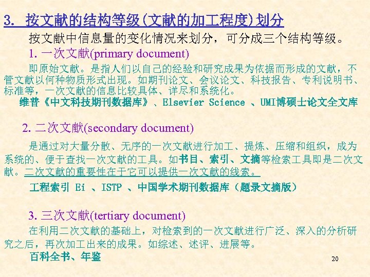 3. 按文献的结构等级(文献的加 程度)划分 按文献中信息量的变化情况来划分，可分成三个结构等级。 1. 一次文献(primary document) 即原始文献。是指人们以自己的经验和研究成果为依据而形成的文献，不 管文献以何种物质形式出现。如期刊论文、会议论文、科技报告、专利说明书、 标准等，一次文献的信息比较具体、详尽和系统化。 维普《中文科技期刊数据库》、Elsevier Science 、UMI博硕士论文全文库 2.