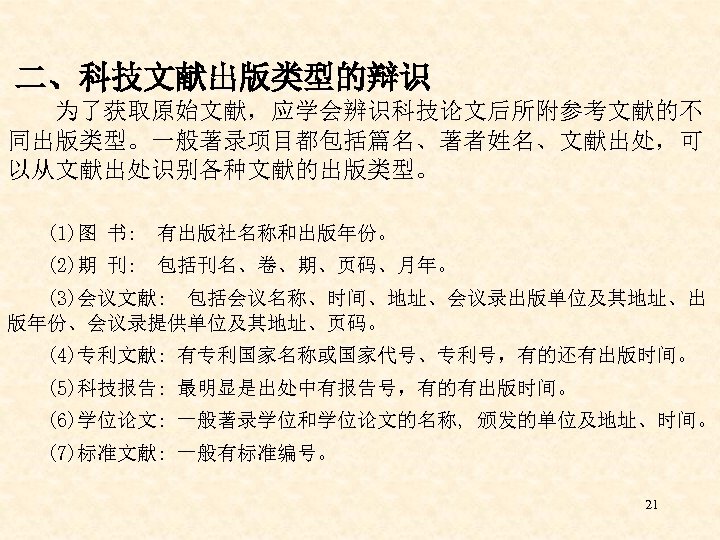  二、科技文献出版类型的辩识 为了获取原始文献，应学会辨识科技论文后所附参考文献的不 同出版类型。一般著录项目都包括篇名、著者姓名、文献出处，可 以从文献出处识别各种文献的出版类型。 (1)图 书: 有出版社名称和出版年份。 (2)期 刊: 包括刊名、卷、期、页码、月年。 (3)会议文献: 包括会议名称、时间、地址、会议录出版单位及其地址、出 版年份、会议录提供单位及其地址、页码。
