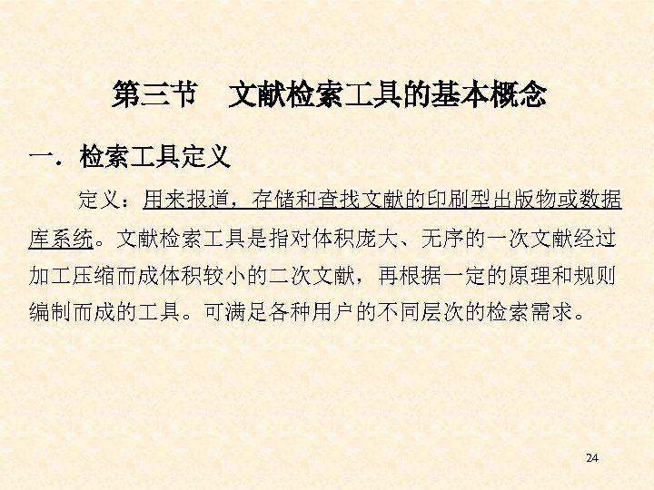 第三节 文献检索 具的基本概念 一．检索 具定义 定义：用来报道，存储和查找文献的印刷型出版物或数据 库系统。文献检索 具是指对体积庞大、无序的一次文献经过 加 压缩而成体积较小的二次文献，再根据一定的原理和规则 编制而成的 具。可满足各种用户的不同层次的检索需求。 24 