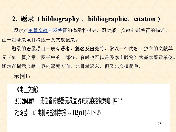 2. 题录 ( bibliography 、bibliographic、citation ) 题录是单篇文献外表特征的揭示和报导，即对某一文献外部特征的描述， 由一组著录项目构成一条文献记录。 题录的著录项目一般有著者，篇名及出处等，常以一个内容上独立的文献单 元（如一篇文章，图书中的一部分，有时也可以是整本出版物）为基本著录单位。 题录在揭示文献内容的深度方面，比目录深入，但又比文摘简单。 示例1： 27 