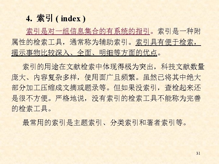 4. 索引 ( index ) 索引是对一组信息集合的有系统的指引。索引是一种附 属性的检索 具，通常称为辅助索引。索引具有便于检索， 揭示事物比较深入、全面、明细等方面的优点。 索引的用途在文献检索中体现得极为突出，科技文献数量 庞大、内容复杂多样，使用面广且频繁。虽然已将其中绝大 部分加 压缩成文摘或题录等。但如果没索引，查检起来还 是很不方便。严格地说，没有索引的检索