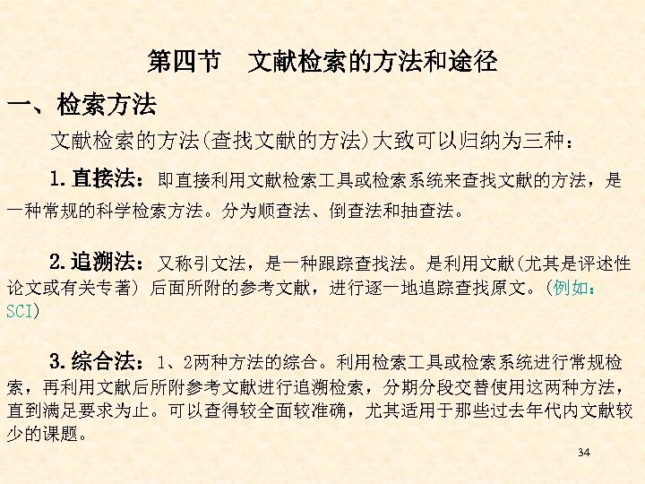 第四节 文献检索的方法和途径 一、检索方法 文献检索的方法(查找文献的方法)大致可以归纳为三种： 1. 直接法：即直接利用文献检索 具或检索系统来查找文献的方法，是 一种常规的科学检索方法。分为顺查法、倒查法和抽查法。 2. 追溯法：又称引文法，是一种跟踪查找法。是利用文献(尤其是评述性 论文或有关专著) 后面所附的参考文献，进行逐一地追踪查找原文。(例如： SCI) 3.