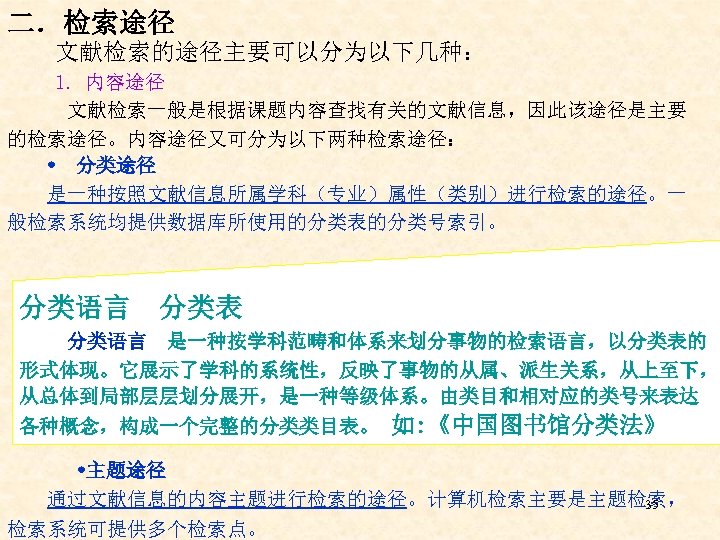二．检索途径 文献检索的途径主要可以分为以下几种： 1. 内容途径 文献检索一般是根据课题内容查找有关的文献信息，因此该途径是主要 的检索途径。内容途径又可分为以下两种检索途径： 分类途径 是一种按照文献信息所属学科（专业）属性（类别）进行检索的途径。一 般检索系统均提供数据库所使用的分类表的分类号索引。 分类语言 分类表 分类语言 是一种按学科范畴和体系来划分事物的检索语言，以分类表的 形式体现。它展示了学科的系统性，反映了事物的从属、派生关系，从上至下，