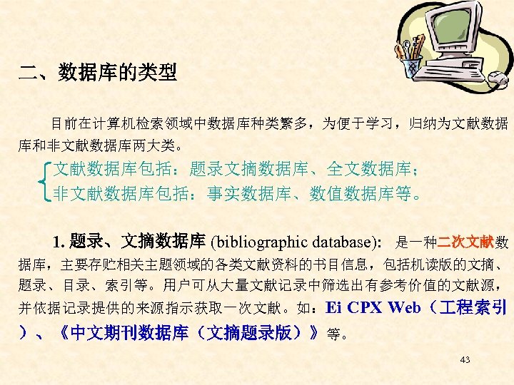 二、数据库的类型 目前在计算机检索领域中数据库种类繁多，为便于学习，归纳为文献数据 库和非文献数据库两大类。 文献数据库包括：题录文摘数据库、全文数据库； 非文献数据库包括：事实数据库、数值数据库等。 1. 题录、文摘数据库 (bibliographic database): 是一种二次文献数 据库，主要存贮相关主题领域的各类文献资料的书目信息，包括机读版的文摘、 题录、目录、索引等。用户可从大量文献记录中筛选出有参考价值的文献源， 并依据记录提供的来源指示获取一次文献。如：Ei CPX