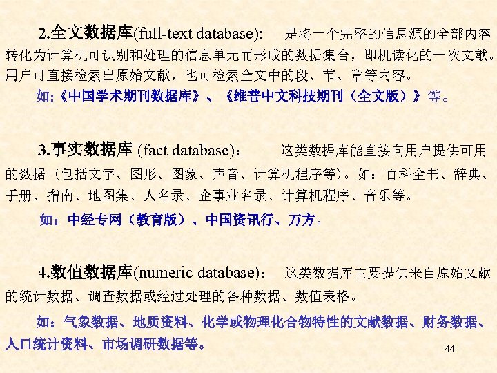  2. 全文数据库(full-text database): 是将一个完整的信息源的全部内容 转化为计算机可识别和处理的信息单元而形成的数据集合，即机读化的一次文献。 用户可直接检索出原始文献，也可检索全文中的段、节、章等内容。 如: 《中国学术期刊数据库》、《维普中文科技期刊（全文版）》等。 3. 事实数据库 (fact database)： 这类数据库能直接向用户提供可用