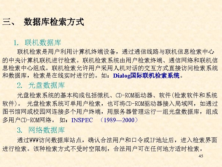 三、 数据库检索方式 1. 联机数据库 联机检索是用户利用计算机终端设备，通过通信线路与联机信息检索中心 的中央计算机联机进行检索。联机检索系统由用户检索终端、通信网络和联机信 息检索中心组成。联机检索允许用户采用人机对话的交互方式直接访问检索系统 和数据库，检索是在线实时进行的。如：Dialog国际联机检索系统。 2. 光盘数据库 光盘检索系统的基本构成包括微机、CD-ROM驱动器、软件(检索软件和系统 软件)。 光盘检索系统可单用户检索，也可将CD-ROM驱动器接入局域网，如通过 图书馆网或校园网连接多个用户终端，用服务器管理运行一组光盘数据库，组成