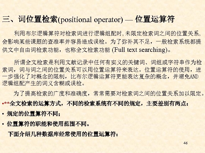 三、词位置检索(positional operator) — 位置运算符 利用布尔逻辑算符对检索词进行逻辑组配时, 未限定检索词之间的位置关系, 会影响某些课题的查准率并容易造成误检。为了弥补其不足，一般检索系统都提 供文中自由词检索功能，也称全文检索功能 (Full text searching)。 所谓全文检索是利用文献记录中任何有实义的关键词、词组或字符串作为检 索词，词与词之间的位置关系可以用位置运算符来表达。位置运算符的使用，进 一步强化了对概念的限制，比布尔逻辑运算符更能表达复杂的概念，并避免AND