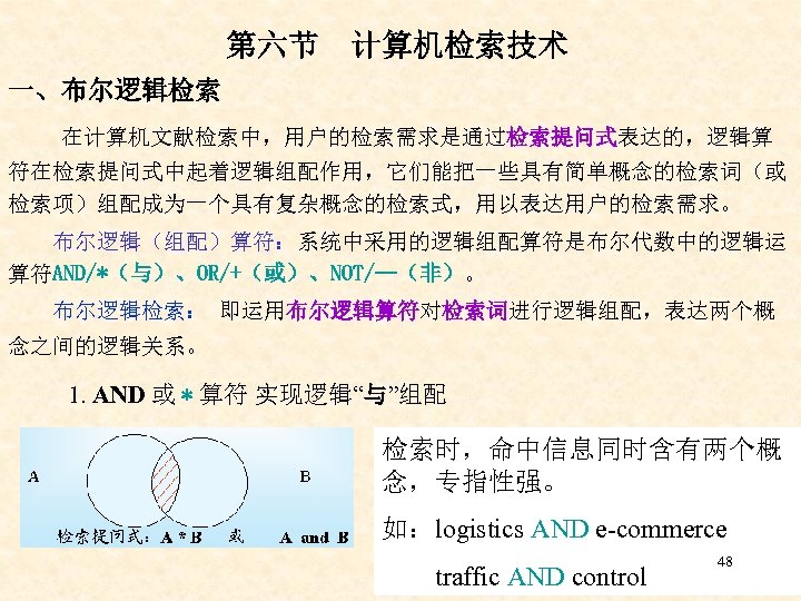 第六节 计算机检索技术 一、布尔逻辑检索 在计算机文献检索中，用户的检索需求是通过检索提问式表达的，逻辑算 符在检索提问式中起着逻辑组配作用，它们能把一些具有简单概念的检索词（或 检索项）组配成为一个具有复杂概念的检索式，用以表达用户的检索需求。 布尔逻辑（组配）算符：系统中采用的逻辑组配算符是布尔代数中的逻辑运 算符AND/*（与）、OR/+（或）、NOT/—（非）。 布尔逻辑检索： 即运用布尔逻辑算符对检索词进行逻辑组配，表达两个概 念之间的逻辑关系。 1. AND 或