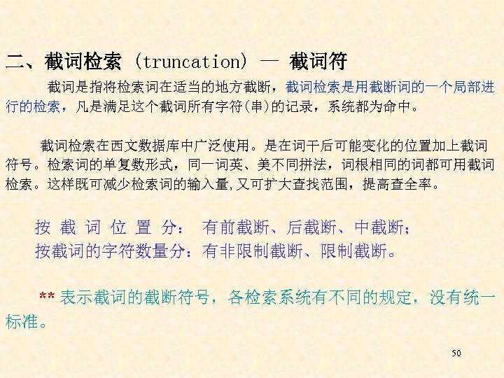 二、截词检索 (truncation) — 截词符 截词是指将检索词在适当的地方截断，截词检索是用截断词的一个局部进 行的检索，凡是满足这个截词所有字符(串)的记录，系统都为命中。 截词检索在西文数据库中广泛使用。是在词干后可能变化的位置加上截词 符号。检索词的单复数形式，同一词英、美不同拼法，词根相同的词都可用截词 检索。这样既可减少检索词的输入量, 又可扩大查找范围，提高查全率。 按 截 词 位