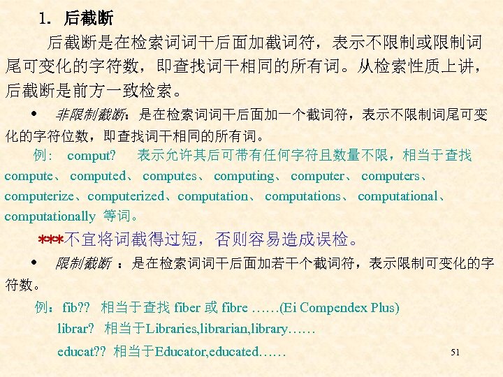 1. 后截断是在检索词词干后面加截词符，表示不限制或限制词 尾可变化的字符数，即查找词干相同的所有词。从检索性质上讲， 后截断是前方一致检索。 非限制截断：是在检索词词干后面加一个截词符，表示不限制词尾可变 化的字符位数，即查找词干相同的所有词。 例: comput? 表示允许其后可带有任何字符且数量不限，相当于查找 compute、 computed、 computes、 computing、 computers、