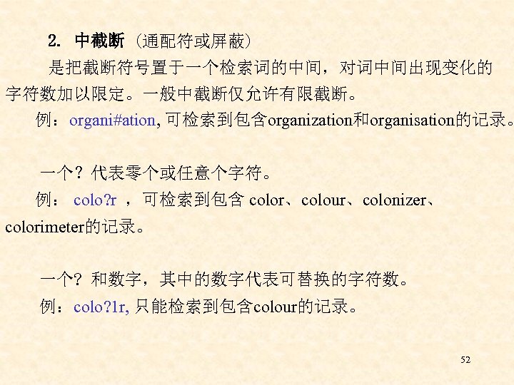 2. 中截断 (通配符或屏蔽) 是把截断符号置于一个检索词的中间，对词中间出现变化的 字符数加以限定。一般中截断仅允许有限截断。 例：organi#ation, 可检索到包含organization和organisation的记录。 一个？代表零个或任意个字符。 例： colo? r ，可检索到包含 color、colour、colonizer、 colorimeter的记录。