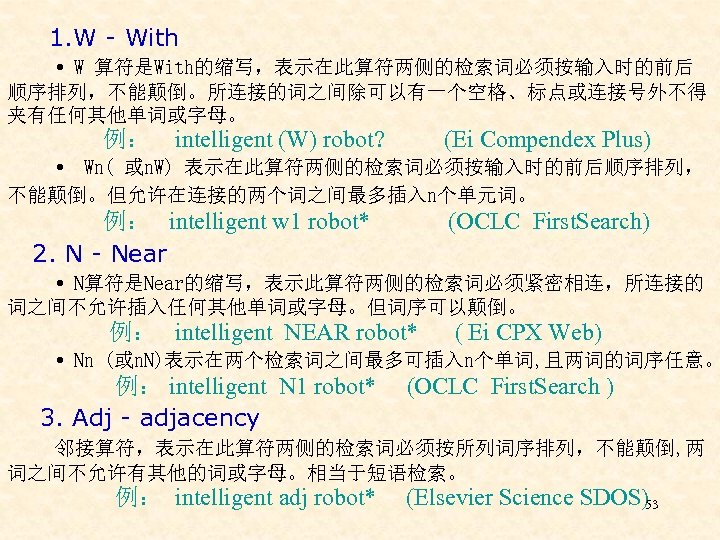  1. W - With W 算符是With的缩写，表示在此算符两侧的检索词必须按输入时的前后 顺序排列，不能颠倒。所连接的词之间除可以有一个空格、标点或连接号外不得 夹有任何其他单词或字母。 例： intelligent (W) robot? (Ei