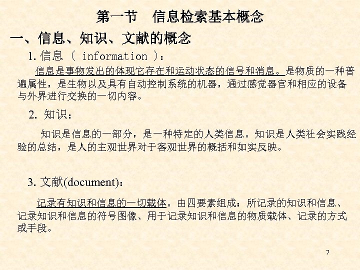 第一节　信息检索基本概念 一、信息、知识、文献的概念 1. 信息 ( information )： 信息是事物发出的体现它存在和运动状态的信号和消息。是物质的一种普 遍属性，是生物以及具有自动控制系统的机器，通过感觉器官和相应的设备 与外界进行交换的一切内容。 2. 知识： 知识是信息的一部分，是一种特定的人类信息。知识是人类社会实践经 验的总结，是人的主观世界对于客观世界的概括和如实反映。