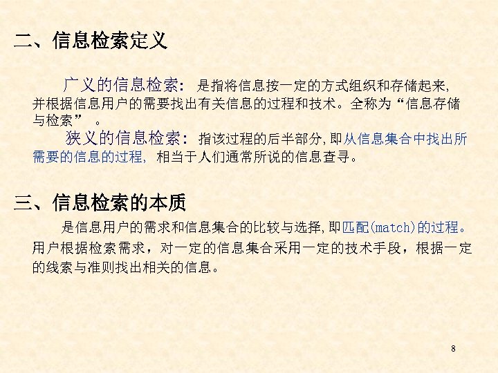 二、信息检索定义 广义的信息检索: 是指将信息按一定的方式组织和存储起来, 并根据信息用户的需要找出有关信息的过程和技术。全称为“信息存储 与检索” 。 狭义的信息检索: 指该过程的后半部分, 即从信息集合中找出所 需要的信息的过程, 相当于人们通常所说的信息查寻。 三、信息检索的本质 是信息用户的需求和信息集合的比较与选择, 即匹配(match)的过程。