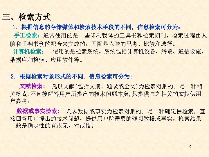 三、检索方式 1. 根据信息的存储媒体和检索技术手段的不同, 信息检索可分为： 手 检索：通常使用的是一些印刷载体的 具书和检索期刊，检索过程由人 脑和手翻书刊的配合来完成的，匹配是人脑的思考、比较和选择。 计算机检索： 使用的是检索系统。系统包括计算机设备、终端、通信设施、 数据库和检索、应用软件等。 2. 根据检索对象形式的不同, 信息检索可分为: