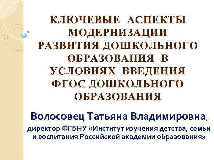 КЛЮЧЕВЫЕ АСПЕКТЫ МОДЕРНИЗАЦИИ РАЗВИТИЯ ДОШКОЛЬНОГО ОБРАЗОВАНИЯ В УСЛОВИЯХ ВВЕДЕНИЯ ФГОС ДОШКОЛЬНОГО ОБРАЗОВАНИЯ Волосовец Татьяна