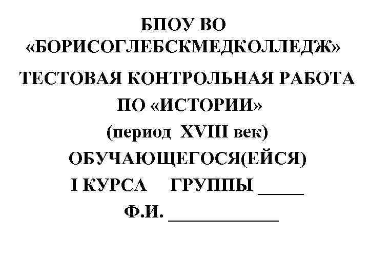 БПОУ ВО «БОРИСОГЛЕБСКМЕДКОЛЛЕДЖ» ТЕСТОВАЯ КОНТРОЛЬНАЯ РАБОТА ПО «ИСТОРИИ» (период XVIII век) ОБУЧАЮЩЕГОСЯ(ЕЙСЯ) I КУРСА