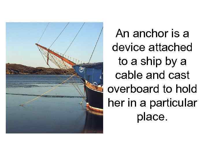 An anchor is a device attached to a ship by a cable and cast