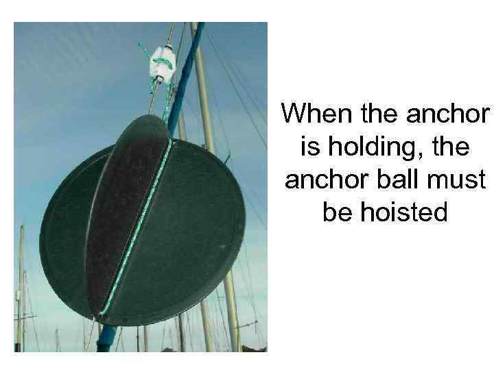 When the anchor is holding, the anchor ball must be hoisted 