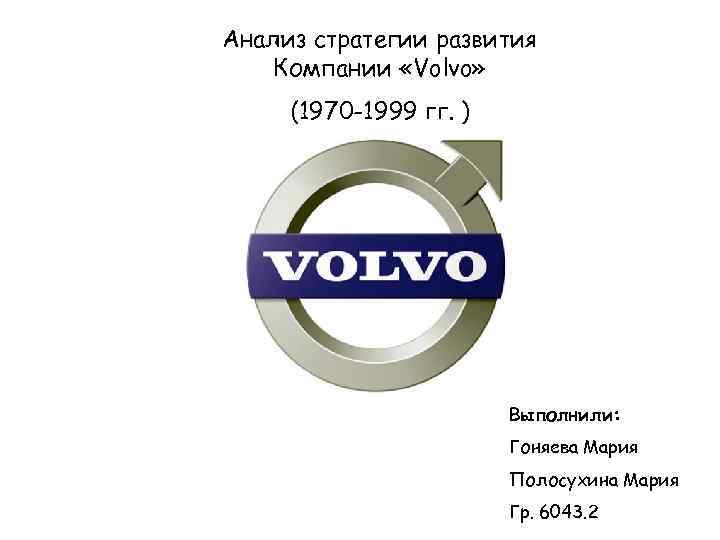 Анализ стратегии развития Компании «Volvo» (1970 -1999 гг. ) Выполнили: Гоняева Мария Полосухина Мария
