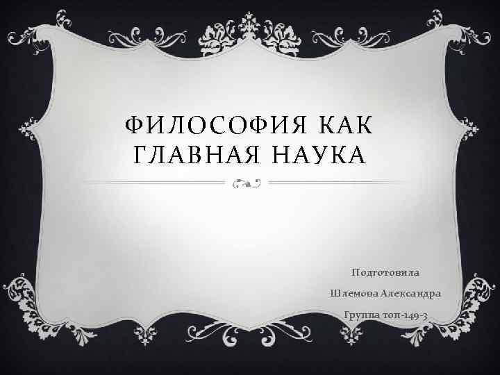 ФИЛОСОФИЯ КАК ГЛАВНАЯ НАУКА Подготовила Шлемова Александра Группа топ-149 -3 