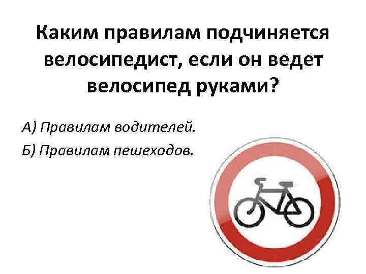 Каким правилам подчиняется велосипедист, если он ведет велосипед руками? А) Правилам водителей. Б) Правилам